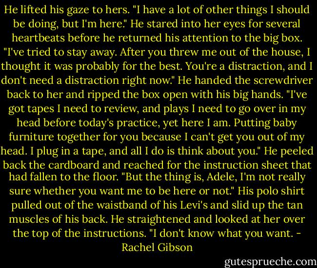 He lifted his gaze to hers. "I have a lot of other things I should be doing, but I'm here." He stared into her eyes for several heartbeats before he returned his attention to the big box. "I've tried to stay away. After you threw me out of the house, I thought it was probably for the best. You're a distraction, and I don't need a distraction right now." He handed the screwdriver back to her and ripped the box open with his big hands. "I've got tapes I need to review, and plays I need to go over in my head before today's practice, yet here I am. Putting baby furniture together for you because I can't get you out of my head. I plug in a tape, and all I do is think about you." He peeled back the cardboard and reached for the instruction sheet that had fallen to the floor. "But the thing is, Adele, I'm not really sure whether you want me to be here or not." His polo shirt pulled out of the waistband of his Levi's and slid up the tan muscles of his back. He straightened and looked at her over the top of the instructions. "I don't know what you want. - Rachel Gibson