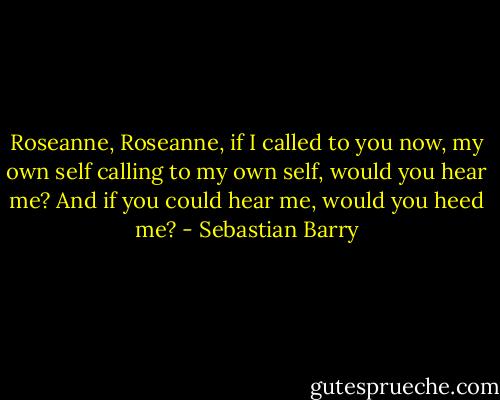 Roseanne, Roseanne, if I called to you now, my own self calling to my own self, would you hear me? And if you could hear me, would you heed me? - Sebastian Barry