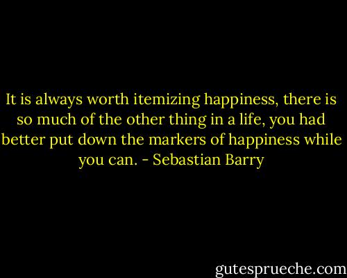 It is always worth itemizing happiness, there is so much of the other thing in a life, you had better put down the markers of happiness while you can. - Sebastian Barry