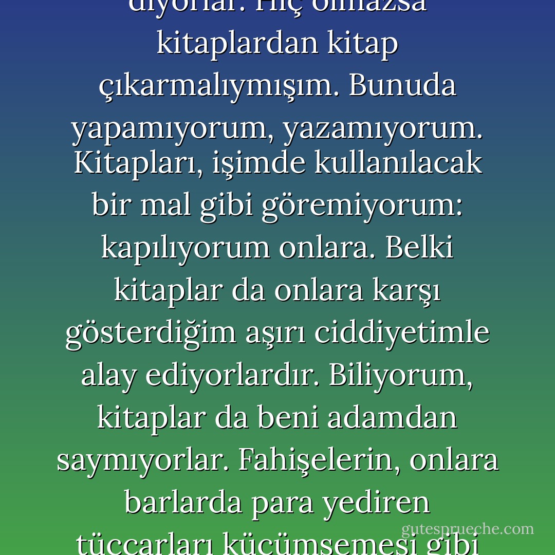 Dostlarım alay ediyor benimle. Bu çocuğun sonu ne olacak, diyorlar. Hiç olmazsa kitaplardan kitap çıkarmalıymışım. Bunuda yapamıyorum, yazamıyorum. Kitapları, işimde kullanılacak bir mal gibi göremiyorum: kapılıyorum onlara. Belki kitaplar da onlara karşı gösterdiğim aşırı ciddiyetimle alay ediyorlardır. Biliyorum, kitaplar da beni adamdan saymıyorlar. Fahişelerin, onlara barlarda para yediren tüccarları küçümsemesi gibi hor görüyorlar beni. - Oğuz Atay