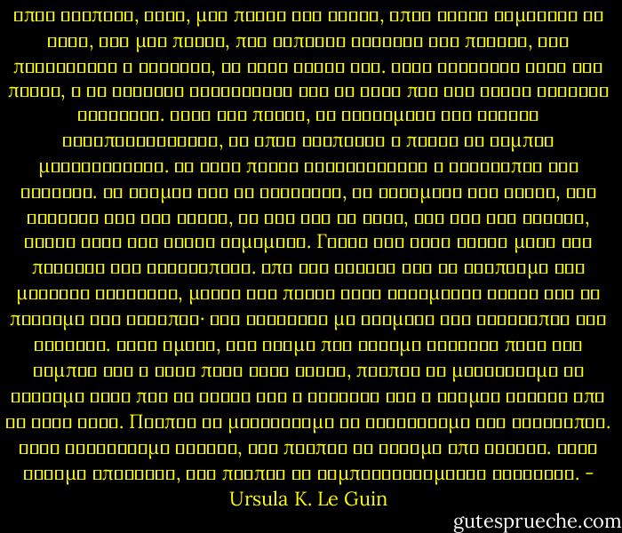 Όπως βλέπεις, Άρεν, μια πράξη δεν είναι, όπως συχνά νομίζουν οι νέοι, σαν μια πέτρα, που κάποιος σηκώνει και πετάει, και πετυχαίνει ή αστοχεί, κι αυτό είναι όλο. Όταν σηκώνεις αυτή την πέτρα, η γη γίνεται ελαφρότερη και το χέρι που την βαστά γίνεται βαρύτερο. Όταν την πετάς, τα κυκλώματα των άστρων ανταποκρίνονται, κι όπου χτυπήσει ή πέσει το σύμπαν μεταβάλλεται. Με κάθε πράξη διακυβεύεται η ισορροπία του συνόλου. Οι άνεμοι και οι θάλασσες, οι δυνάμεις του νερού, του εδάφους και του φωτός, τα ζώα και τα φυτά, και όλα όσα κάνουν, είναι καλά και σωστά καμωμένα. Γιατί όλα τους δρουν μέσα στο πλαίσιο της Ισορροπίας. Από τον τυφώνα και το σάλπισμα της μεγάλης φάλαινας, μέχρι την πτώση ενός ξεραμένου φύλου και το πέταγμα της σκνίπας· όλα γίνονται με γνώμονα την ισορροπία του συνόλου. Αλλά εμείς, στο βαθμό που έχουμε εξουσία πάνω στο σύμπαν και ο ένας πάνω στον άλλον, πρέπει να μαθαίνουμε να κάνουμε αυτό που το φύλλο και η φάλαινα και ο άνεμος κάνουν από τη φύση τους. Πρέπει να μαθαίνουμε να διατηρούμε την ισορροπία. Αφού διαθέτουμε ευφυΐα, δεν πρέπει να δρούμε από άγνοια. Αφού έχουμε επιλογές, δεν πρέπει να συμπεριφερόμαστε ανεύθυνα. - Ursula K. Le Guin