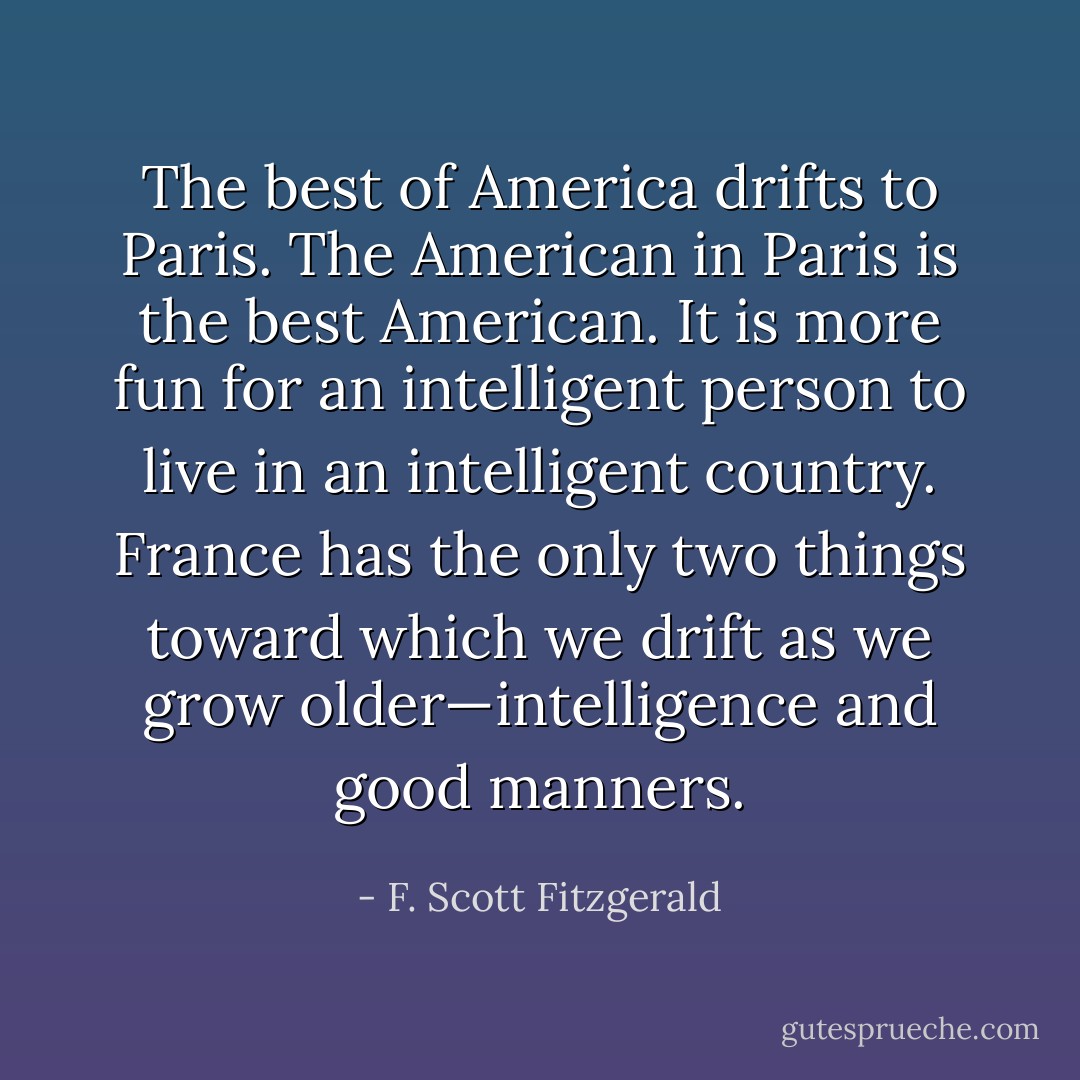 The best of America drifts to Paris. The American in Paris is the best American. It is more fun for an intelligent person to live in an intelligent country. France has the only two things toward which we drift as we grow older—intelligence and good manners. - F. Scott Fitzgerald