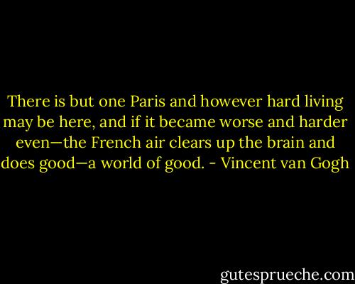 There is but one Paris and however hard living may be here, and if it became worse and harder even—the French air clears up the brain and does good—a world of good. - Vincent van Gogh