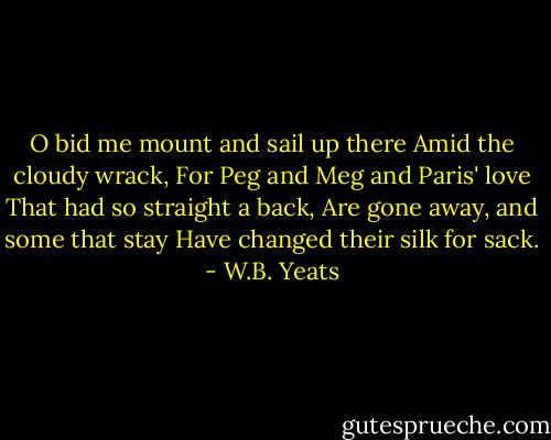 O bid me mount and sail up there<br />Amid the cloudy wrack,<br />For Peg and Meg and Paris' love<br />That had so straight a back,<br />Are gone away, and some that stay<br />Have changed their silk for sack. - W.B. Yeats
