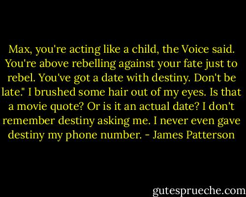 Max, you're acting like a child, the Voice said. You're above rebelling against your fate just to rebel. You've got a date with destiny. Don't be late."<br />I brushed some hair out of my eyes. Is that a movie quote? Or is it an actual date? I don't remember destiny asking me. I never even gave destiny my phone number. - James Patterson
