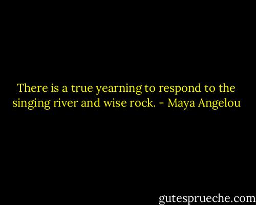 There is a true yearning to respond to the singing river and wise rock. - Maya Angelou