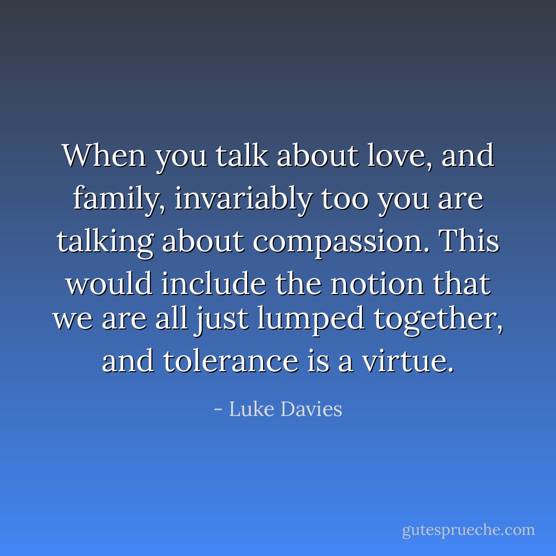 When you talk about love, and family, invariably too you are talking about compassion. This would include the notion that we are all just lumped together, and tolerance is a virtue. - Luke Davies