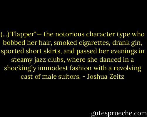 (...)"Flapper"— the notorious character type who bobbed her hair, smoked cigarettes, drank gin, sported short skirts, and passed her evenings in steamy jazz clubs, where she danced in a shockingly immodest fashion with a revolving cast of male suitors. - Joshua Zeitz