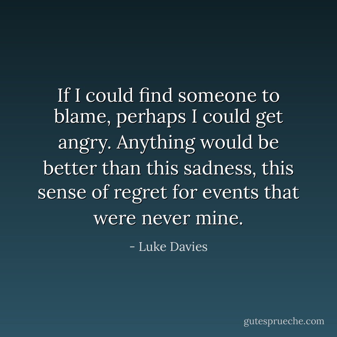 If I could find someone to blame, perhaps I could get angry. Anything would be better than this sadness, this sense of regret for events that were never mine. - Luke Davies