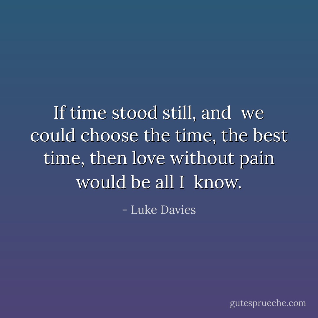 If time stood still, and <br />we could choose the<br />time, the best time,<br />then love without<br />pain would be all I <br />know. - Luke Davies