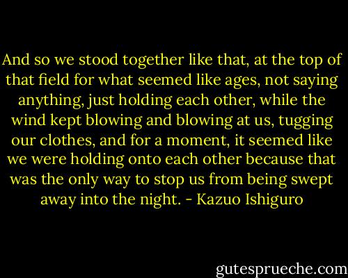 And so we stood together like that, at the top of that field for what seemed like ages, not saying anything, just holding each other, while the wind kept blowing and blowing at us, tugging our clothes, and for a moment, it seemed like we were holding onto each other because that was the only way to stop us from being swept away into the night. - Kazuo Ishiguro
