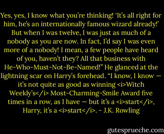 Yes, yes, I know what you’re thinking! ‘It’s all right for him, he’s an internationally famous wizard already!’ But when I was twelve, I was just as much of a nobody as you are now. In fact, I’d say I was even more of a nobody! I mean, a few people have heard of you, haven’t they? All that business with He-Who-Must-Not-Be-Named!” He glanced at the lightning scar on Harry’s forehead. “I know, I know — it’s not quite as good as winning <i>Witch Weekly’s</i> Most-Charming-Smile Award five times in a row, as I have — but it’s a <i>start</i>, Harry, it’s a <i>start</i>. - J.K. Rowling