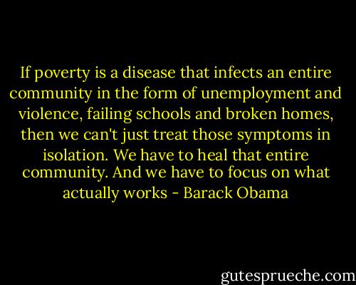 If poverty is a disease that infects an entire community in the form of unemployment and violence, failing schools and broken homes, then we can't just treat those symptoms in isolation. We have to heal that entire community. And we have to focus on what actually works - Barack Obama