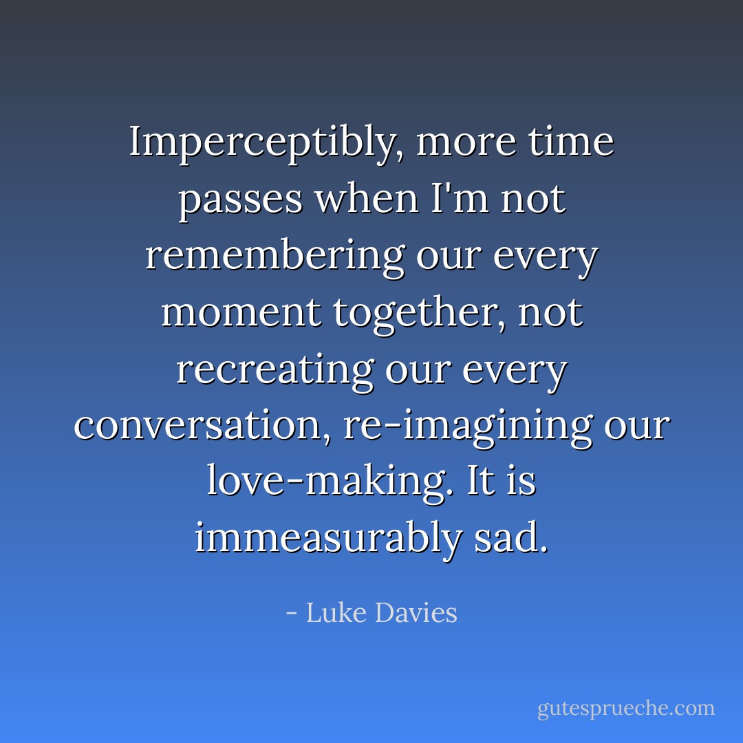Imperceptibly, more time passes when I'm not remembering our every moment together, not recreating our every conversation, re-imagining our love-making. It is immeasurably sad. - Luke Davies
