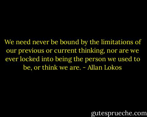 We need never be bound by the limitations of our previous or current thinking, nor are we ever locked into being the person we used to be, or think we are. - Allan Lokos