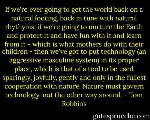 If we're ever going to get the world back on a natural footing, back in tune with natural rhythyms, if we're going to nurture the Earth and protect it and have fun with it and learn from it - which is what mothers do with their children - then we've got to put technology (an aggressive masculine system) in its proper place, which is that of a tool to be used sparingly, joyfully, gently and only in the fullest cooperation with nature. Nature must govern technology, not the other way around. - Tom Robbins