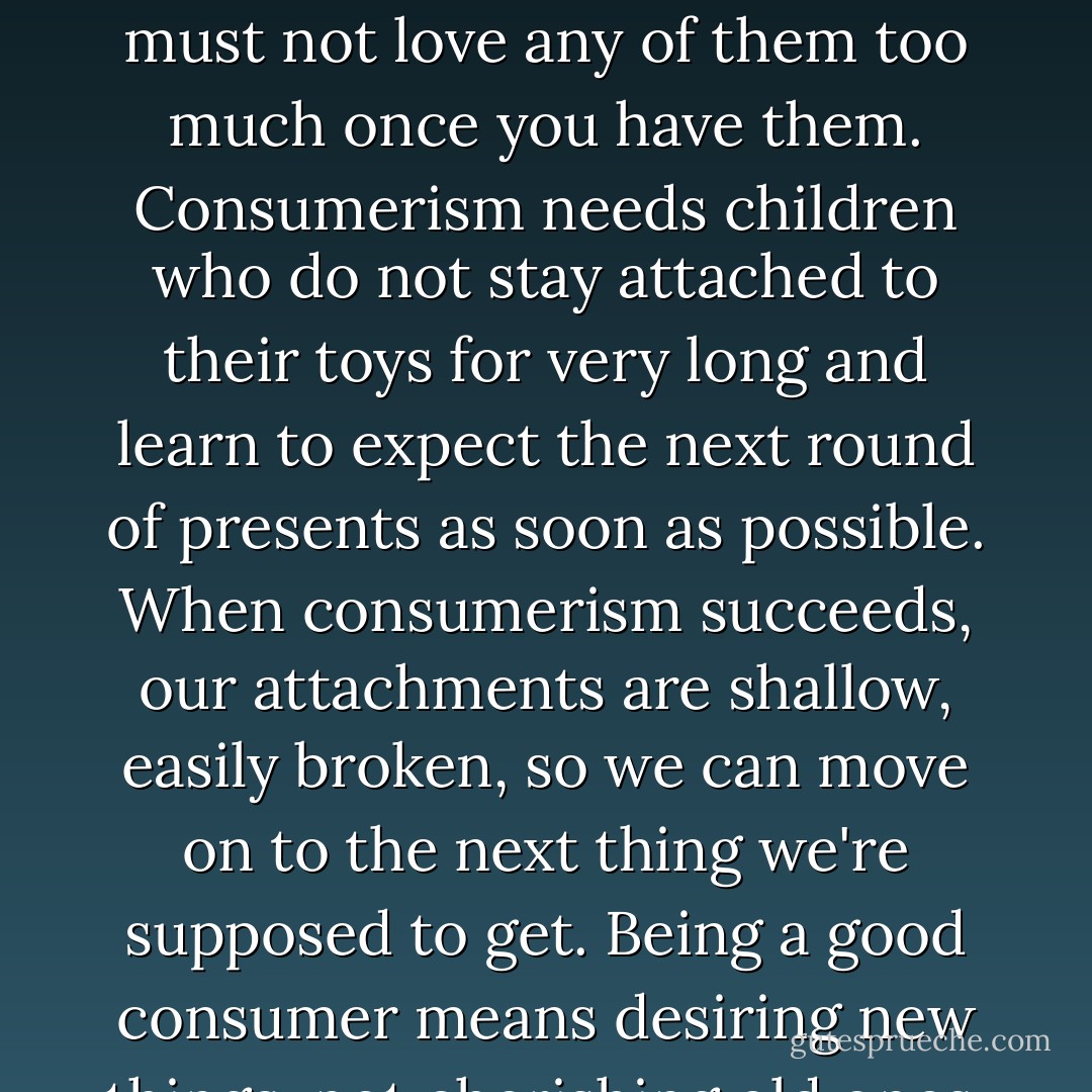 We typically misunderstand what's wrong about consumerism. It's not that it makes us love material things too much. To be a good consumer, you have to desire to get lots of things, but you must not love any of them too much once you have them. Consumerism needs children who do not stay attached to their toys for very long and learn to expect the next round of presents as soon as possible. When consumerism succeeds, our attachments are shallow, easily broken, so we can move on to the next thing we're supposed to get. Being a good consumer means desiring new things, not cherishing old ones. And the new things you're supposed to desire are not always material things. Spirituality is now a consumerist enterprise, too. - Phillip Cary