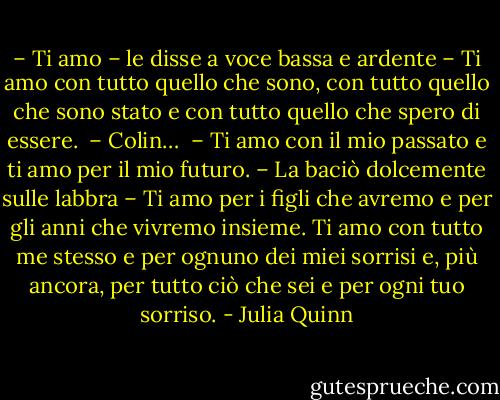 – Ti amo – le disse a voce bassa e ardente – Ti amo con tutto quello che sono, con tutto quello che sono stato e con tutto quello che spero di essere. <br />– Colin… <br />– Ti amo con il mio passato e ti amo per il mio futuro. – La baciò dolcemente sulle labbra – Ti amo per i figli che avremo e per gli anni che vivremo insieme. Ti amo con tutto me stesso e per ognuno dei miei sorrisi e, più ancora, per tutto ciò che sei e per ogni tuo sorriso. - Julia Quinn