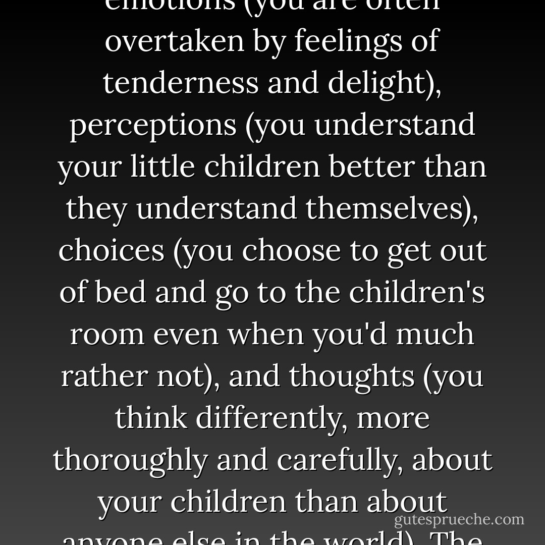 A virtue is a habit that includes all of these things: actions (you take care of your child even when you don't feel like it), emotions (you are often overtaken by feelings of tenderness and delight), perceptions (you understand your little children better than they understand themselves), choices (you choose to get out of bed and go to the children's room even when you'd much rather not), and thoughts (you think differently, more thoroughly and carefully, about your children than about anyone else in the world). The habit of love includes all these things, but not necessarily all at the same time. - Phillip Cary