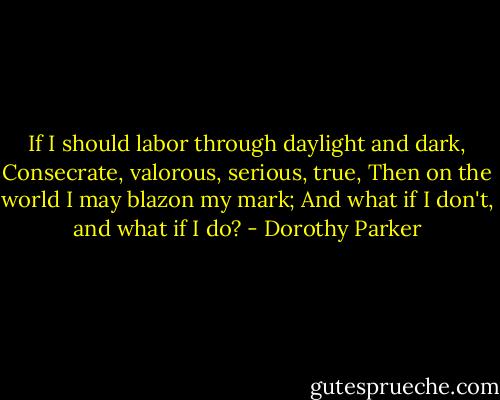 If I should labor through daylight and dark,<br />Consecrate, valorous, serious, true,<br />Then on the world I may blazon my mark;<br />And what if I don't, and what if I do? - Dorothy Parker