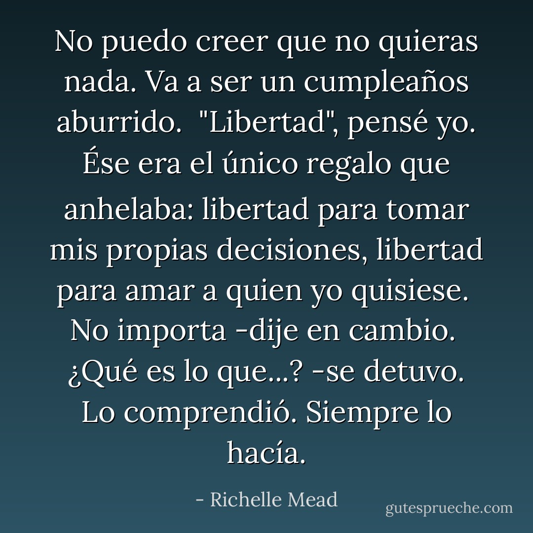 No puedo creer que no quieras nada. Va a ser un cumpleaños aburrido.<br /><br />"Libertad", pensé yo. Ése era el único regalo que anhelaba: libertad para tomar mis propias decisiones, libertad para amar a quien yo quisiese.<br /><br />No importa -dije en cambio.<br /><br />¿Qué es lo que...? -se detuvo. Lo comprendió. Siempre lo hacía. - Richelle Mead