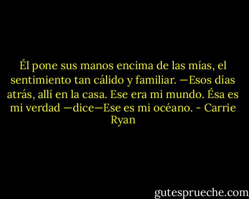 Él pone sus manos encima de las mías, el sentimiento tan cálido y familiar. —Esos días atrás, allí en la casa. Ese era mi mundo. Ésa es mi verdad —dice—Ese es mi océano. - Carrie Ryan