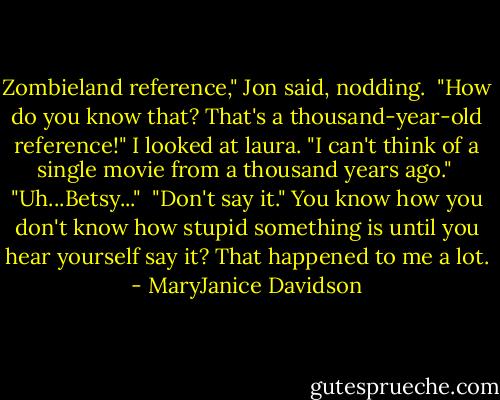 Zombieland reference," Jon said, nodding.<br /><br />"How do you know that? That's a thousand-year-old reference!" I looked at laura. "I can't think of a single movie from a thousand years ago."<br /><br />"Uh...Betsy..."<br /><br />"Don't say it." You know how you don't know how stupid something is until you hear yourself say it? That happened to me a lot. - MaryJanice Davidson