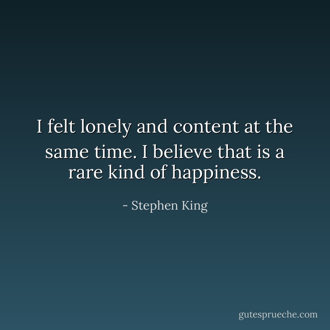 I felt lonely and content at the same time. I believe that is a rare kind of happiness. - Stephen King
