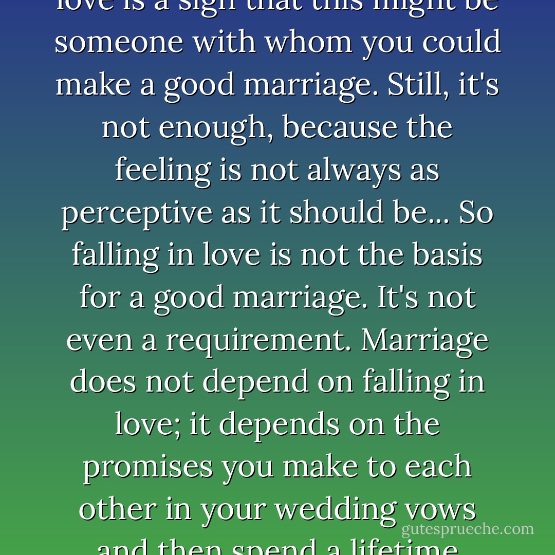 The importance of falling in love lies not in how it feels, but in what it perceives. And as always with our feelings, the key moral issue is how truthful the perception is... Falling in love is a sign that this might be someone with whom you could make a good marriage. Still, it's not enough, because the feeling is not always as perceptive as it should be... So falling in love is not the basis for a good marriage. It's not even a requirement. Marriage does not depend on falling in love; it depends on the promises you make to each other in your wedding vows and then spend a lifetime keeping. As many people have pointed out, you can't promise how you'll feel. But you can promise to cultivate a virtue, such as the virtue of love. - Phillip Cary