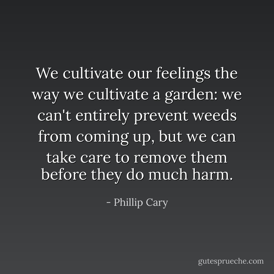 We cultivate our feelings the way we cultivate a garden: we can't entirely prevent weeds from coming up, but we can take care to remove them before they do much harm. - Phillip Cary