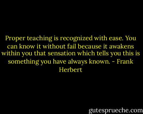 Proper teaching is recognized with ease. You can know it without fail because it awakens within you that sensation which tells you this is something you have always known. - Frank Herbert