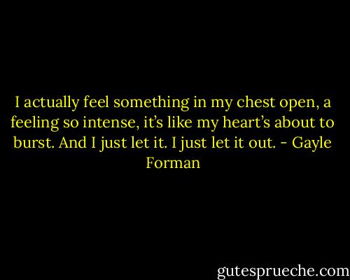 I actually feel something in my chest open, a feeling so intense, it’s like my heart’s about to burst. And I just let it. I just let it out. - Gayle Forman