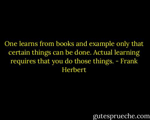 One learns from books and example only that certain things can be done. Actual learning requires that you do those things. - Frank Herbert