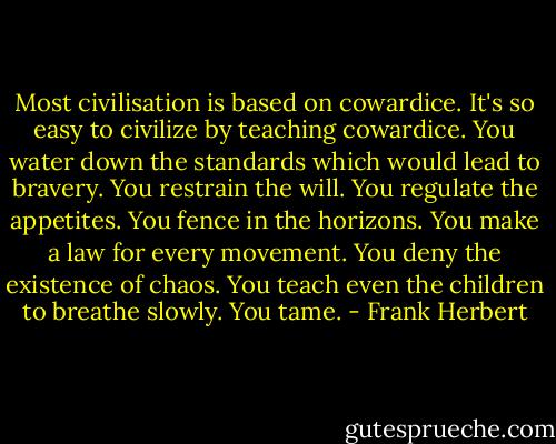 Most civilisation is based on cowardice. It's so easy to civilize by teaching cowardice. You water down the standards which would lead to bravery. You restrain the will. You regulate the appetites. You fence in the horizons. You make a law for every movement. You deny the existence of chaos. You teach even the children to breathe slowly. You tame. - Frank Herbert