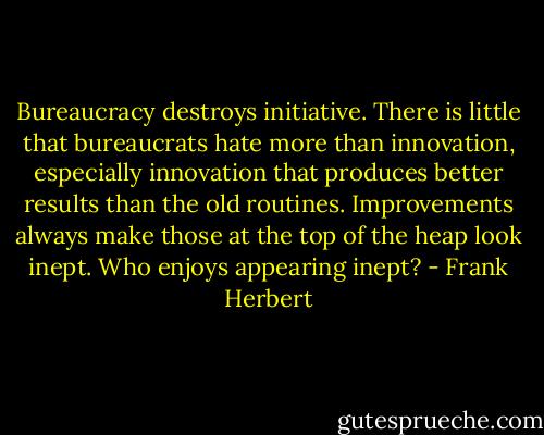 Bureaucracy destroys initiative. There is little that bureaucrats hate more than innovation, especially innovation that produces better results than the old routines. Improvements always make those at the top of the heap look inept. Who enjoys appearing inept? - Frank Herbert