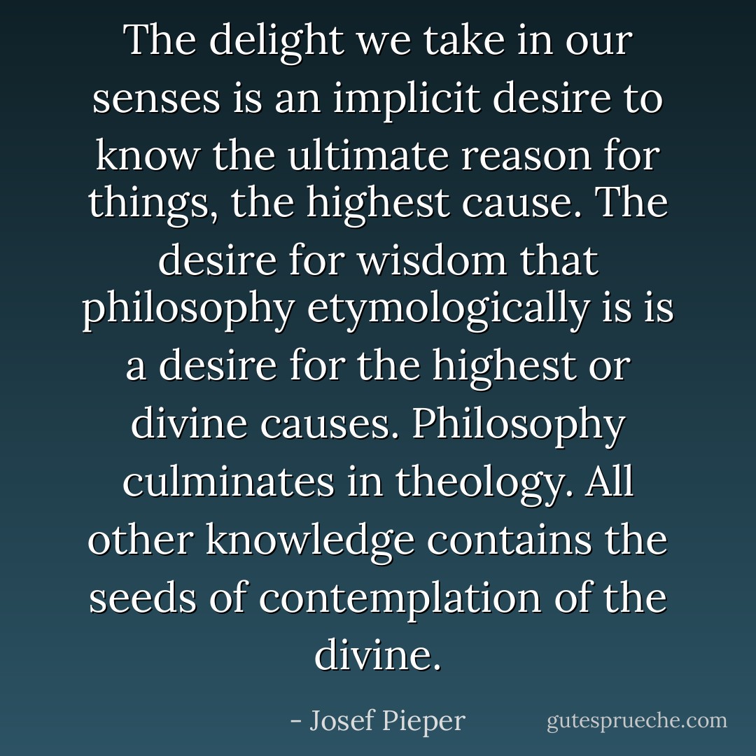 The delight we take in our senses is an implicit desire to know the ultimate reason for things, the highest cause. The desire for wisdom that philosophy etymologically is is a desire for the highest or divine causes. Philosophy culminates in theology. All other knowledge contains the seeds of contemplation of the divine. - Josef Pieper
