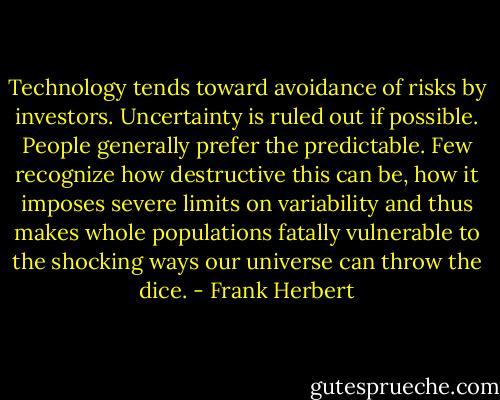Technology tends toward avoidance of risks by investors. Uncertainty is ruled out if possible. People generally prefer the predictable. Few recognize how destructive this can be, how it imposes severe limits on variability and thus makes whole populations fatally vulnerable to the shocking ways our universe can throw the dice. - Frank Herbert