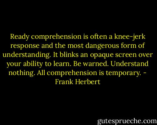 Ready comprehension is often a knee-jerk response and the most dangerous form of understanding. It blinks an opaque screen over your ability to learn. Be warned. Understand nothing. All comprehension is temporary. - Frank Herbert