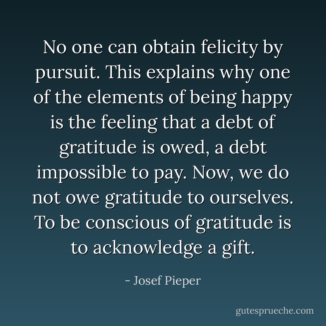 No one can obtain felicity by pursuit. This explains why one of the elements of being happy is the feeling that a debt of gratitude is owed, a debt impossible to pay. Now, we do not owe gratitude to ourselves. To be conscious of gratitude is to acknowledge a gift. - Josef Pieper