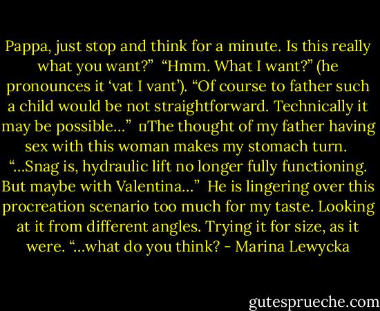 Pappa, just stop and think for a minute. Is this really what you want?” <br />“Hmm. What I want?” (he pronounces it ‘vat I vant’). “Of course to father such a child would be not straightforward. Technically it may be possible…” <br />	The thought of my father having sex with this woman makes my stomach turn. <br />“…Snag is, hydraulic lift no longer fully functioning. But maybe with Valentina…” <br />He is lingering over this procreation scenario too much for my taste. Looking at it from different angles. Trying it for size, as it were. “…what do you think? - Marina Lewycka