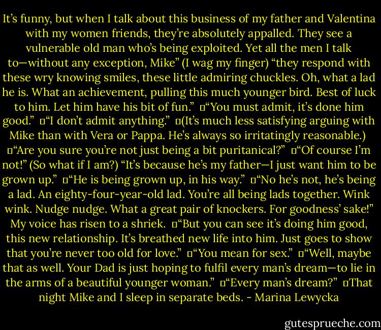It’s funny, but when I talk about this business of my father and Valentina with my women friends, they’re absolutely appalled. They see a vulnerable old man who’s being exploited. Yet all the men I talk to—without any exception, Mike” (I wag my finger) “they respond with these wry knowing smiles, these little admiring chuckles. Oh, what a lad he is. What an achievement, pulling this much younger bird. Best of luck to him. Let him have his bit of fun.” <br />	“You must admit, it’s done him good.” <br />	“I don’t admit anything.” <br />	(It’s much less satisfying arguing with Mike than with Vera or Pappa. He’s always so irritatingly reasonable.) <br />	“Are you sure you’re not just being a bit puritanical?” <br />	“Of course I’m not!” (So what if I am?) “It’s because he’s my father—I just want him to be grown up.” <br />	“He is being grown up, in his way.” <br />	“No he’s not, he’s being a lad. An eighty-four-year-old lad. You’re all being lads together. Wink wink. Nudge nudge. What a great pair of knockers. For goodness’ sake!” My voice has risen to a shriek. <br />	“But you can see it’s doing him good, this new relationship. It’s breathed new life into him. Just goes to show that you’re never too old for love.” <br />	“You mean for sex.” <br />	“Well, maybe that as well. Your Dad is just hoping to fulfil every man’s dream—to lie in the arms of a beautiful younger woman.” <br />	“Every man’s dream?” <br />	That night Mike and I sleep in separate beds. - Marina Lewycka