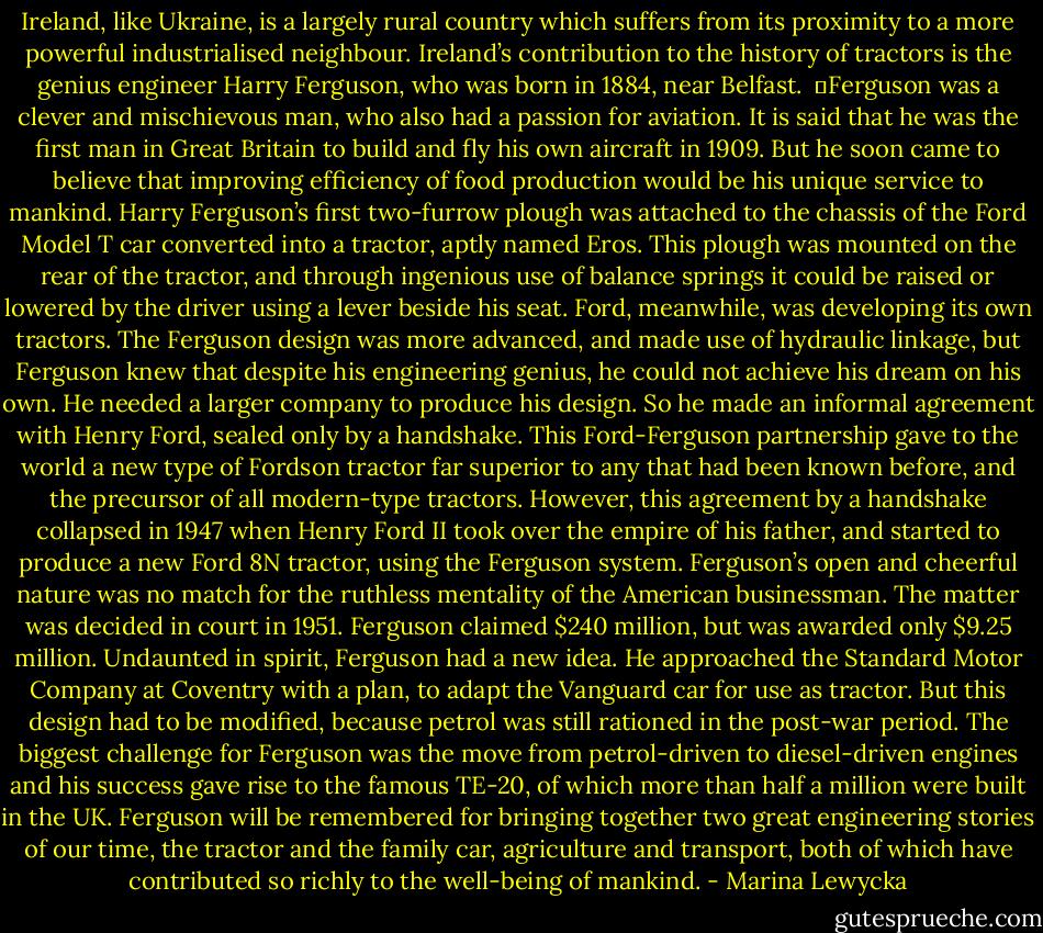 Ireland, like Ukraine, is a largely rural country which suffers from its proximity to a more powerful industrialised neighbour. Ireland’s contribution to the history of tractors is the genius engineer Harry Ferguson, who was born in 1884, near Belfast. <br />	Ferguson was a clever and mischievous man, who also had a passion for aviation. It is said that he was the first man in Great Britain to build and fly his own aircraft in 1909. But he soon came to believe that improving efficiency of food production would be his unique service to mankind. Harry Ferguson’s first two-furrow plough was attached to the chassis of the Ford Model T car converted into a tractor, aptly named Eros. This plough was mounted on the rear of the tractor, and through ingenious use of balance springs it could be raised or lowered by the driver using a lever beside his seat. Ford, meanwhile, was developing its own tractors. The Ferguson design was more advanced, and made use of hydraulic linkage, but Ferguson knew that despite his engineering genius, he could not achieve his dream on his own. He needed a larger company to produce his design. So he made an informal agreement with Henry Ford, sealed only by a handshake. This Ford-Ferguson partnership gave to the world a new type of Fordson tractor far superior to any that had been known before, and the precursor of all modern-type tractors. However, this agreement by a handshake collapsed in 1947 when Henry Ford II took over the empire of his father, and started to produce a new Ford 8N tractor, using the Ferguson system. Ferguson’s open and cheerful nature was no match for the ruthless mentality of the American businessman. The matter was decided in court in 1951. Ferguson claimed $240 million, but was awarded only $9.25 million. Undaunted in spirit, Ferguson had a new idea. He approached the Standard Motor Company at Coventry with a plan, to adapt the Vanguard car for use as tractor. But this design had to be modified, because petrol was still rationed in the post-war period. The biggest challenge for Ferguson was the move from petrol-driven to diesel-driven engines and his success gave rise to the famous TE-20, of which more than half a million were built in the UK. Ferguson will be remembered for bringing together two great engineering stories of our time, the tractor and the family car, agriculture and transport, both of which have contributed so richly to the well-being of mankind. - Marina Lewycka