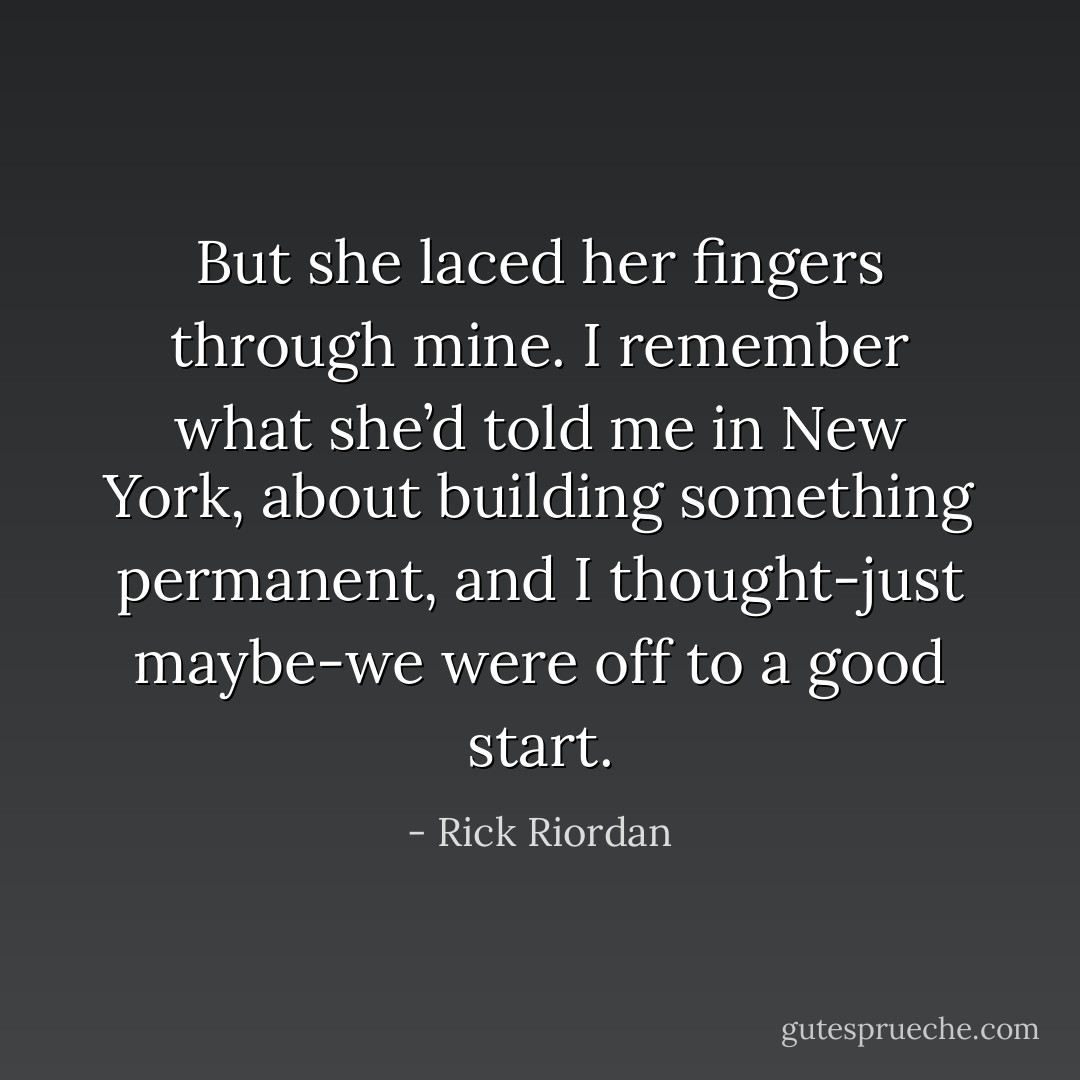 But she laced her fingers through mine. I remember what she’d told me in New York, about building something permanent, and I thought-just maybe-we were off to a good start. - Rick Riordan