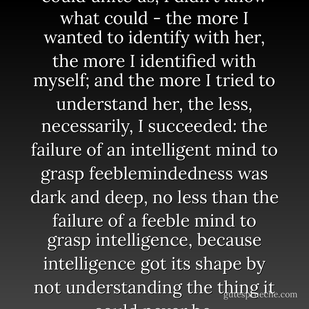 But if neither sadness or rage could unite us, I didn't know what could - the more I wanted to identify with her, the more I identified with myself; and the more I tried to understand her, the less, necessarily, I succeeded: the failure of an intelligent mind to grasp feeblemindedness was dark and deep, no less than the failure of a feeble mind to grasp intelligence, because intelligence got its shape by not understanding the thing it could never be. - Jean-Christophe Valtat