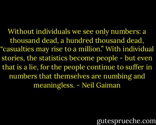 Without individuals we see only numbers: a thousand dead, a hundred thousand dead, “casualties may rise to a million.” With individual stories, the statistics become people - but even that is a lie, for the people continue to suffer in numbers that themselves are numbing and meaningless. - Neil Gaiman