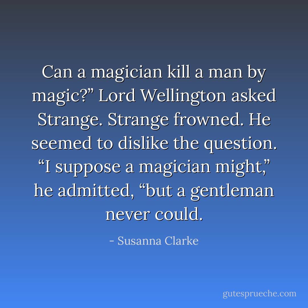 Can a magician kill a man by magic?” Lord Wellington asked Strange.<br />Strange frowned. He seemed to dislike the question. “I suppose a magician might,” he admitted, “but a gentleman never could. - Susanna Clarke