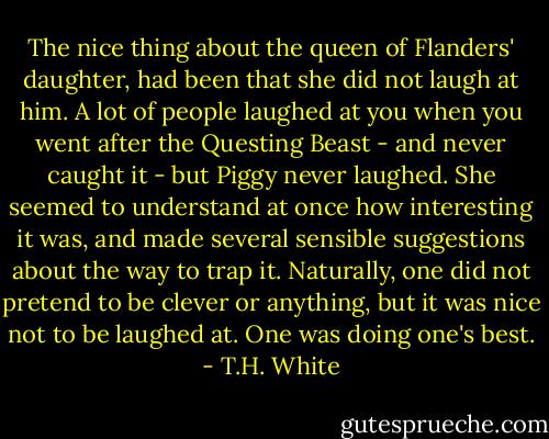The nice thing about the queen of Flanders' daughter, had been that she did not laugh at him. A lot of people laughed at you when you went after the Questing Beast - and never caught it - but Piggy never laughed. She seemed to understand at once how interesting it was, and made several sensible suggestions about the way to trap it. Naturally, one did not pretend to be clever or anything, but it was nice not to be laughed at. One was doing one's best. - T.H. White