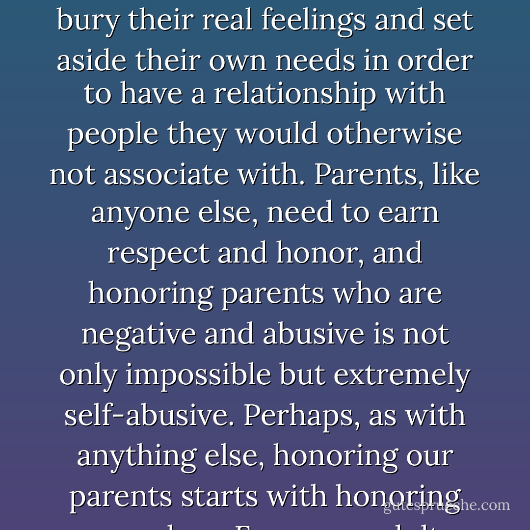 Why isn't there a commandment to "honor thy children" or at least one to "not abuse thy children"? The notion that we must honor our parents causes many people to bury their real feelings and set aside their own needs in order to have a relationship with people they would otherwise not associate with. Parents, like anyone else, need to earn respect and honor, and honoring parents who are negative and abusive is not only impossible but extremely self-abusive. Perhaps, as with anything else, honoring our parents starts with honoring ourselves. For many adult children, honoring themselves means not having anything to do with one or both of their parents. - Beverly Engel