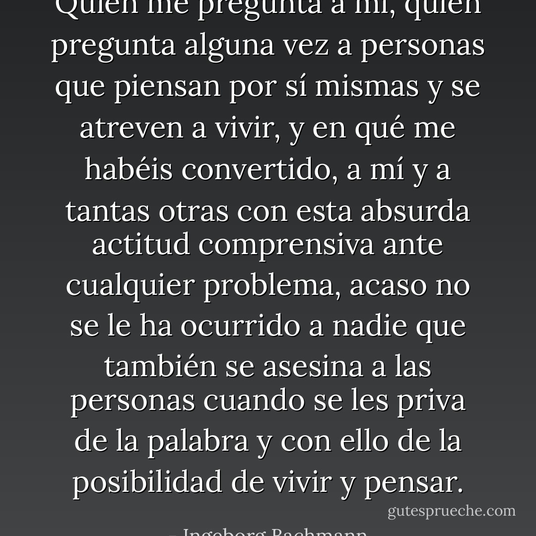 Quién me pregunta a mí, quién pregunta alguna vez a personas que piensan por sí mismas y se atreven a vivir, y en qué me habéis convertido, a mí y a tantas otras con esta absurda actitud comprensiva ante cualquier problema, acaso no se le ha ocurrido a nadie que también se asesina a las personas cuando se les priva de la palabra y con ello de la posibilidad de vivir y pensar. - Ingeborg Bachmann