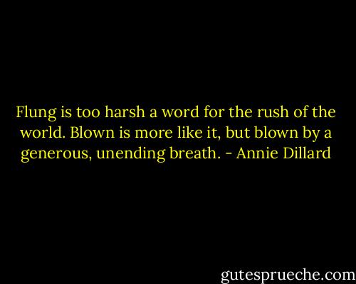 Flung is too harsh a word for the rush of the world. Blown is more like it, but blown by a generous, unending breath. - Annie Dillard
